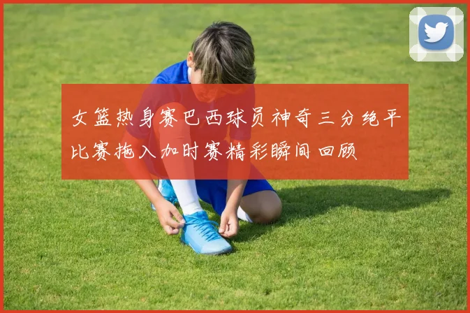 女篮热身赛巴西球员神奇三分绝平比赛拖入加时赛精彩瞬间回顾