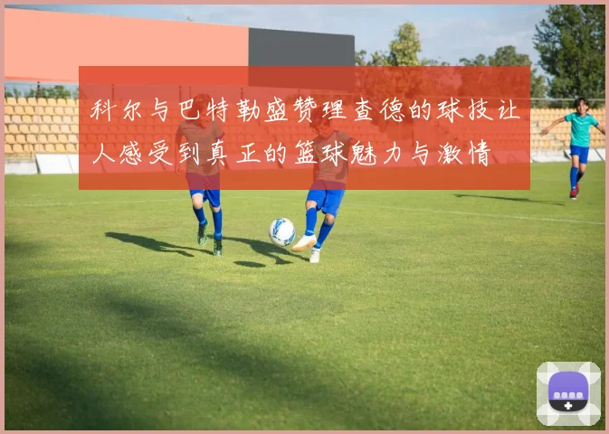 科尔与巴特勒盛赞理查德的球技让人感受到真正的篮球魅力与激情