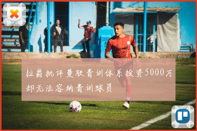 拉爵批评曼联青训体系投资5000万却无法容纳青训球员