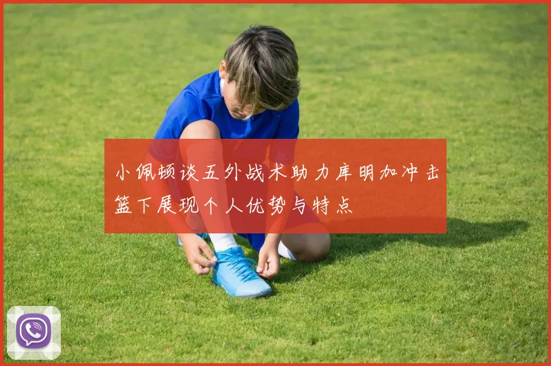 小佩顿谈五外战术助力库明加冲击篮下展现个人优势与特点