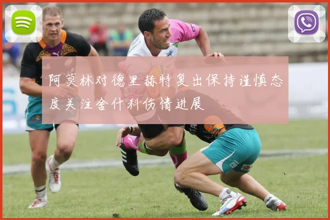 阿莫林对德里赫特复出保持谨慎态度关注舍什科伤情进展