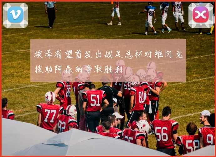 埃泽有望首发出战足总杯对维冈竞技助阿森纳争取胜利