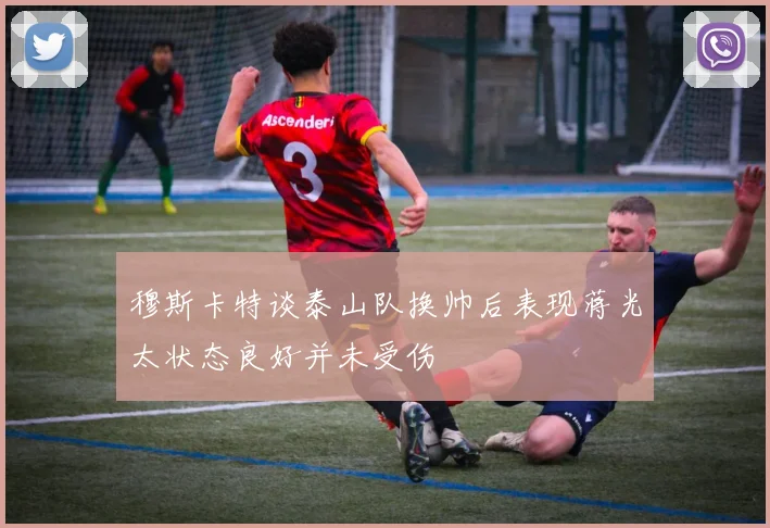 穆斯卡特谈泰山队换帅后表现蒋光太状态良好并未受伤