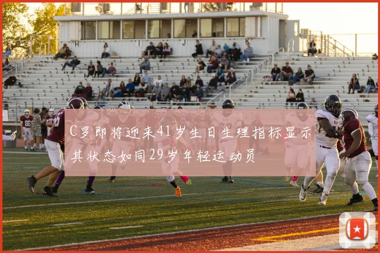 C罗即将迎来41岁生日生理指标显示其状态如同29岁年轻运动员