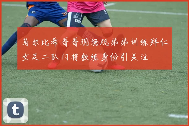 乌尔比希哥哥现场观弟弟训练拜仁女足二队门将教练身份引关注
