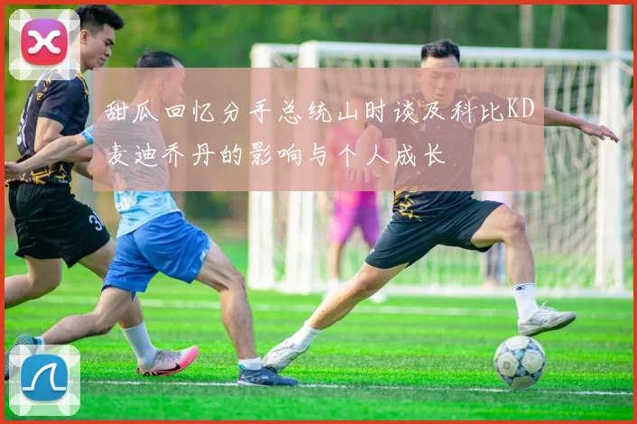 甜瓜回忆分手总统山时谈及科比KD麦迪乔丹的影响与个人成长