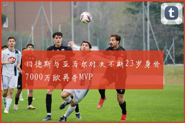 门德斯与亚马尔对决不断23岁身价7000万欧再夺MVP