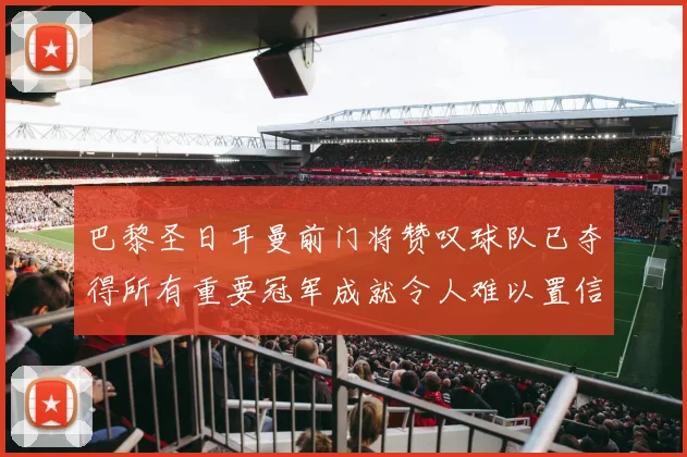 巴黎圣日耳曼前门将赞叹球队已夺得所有重要冠军成就令人难以置信