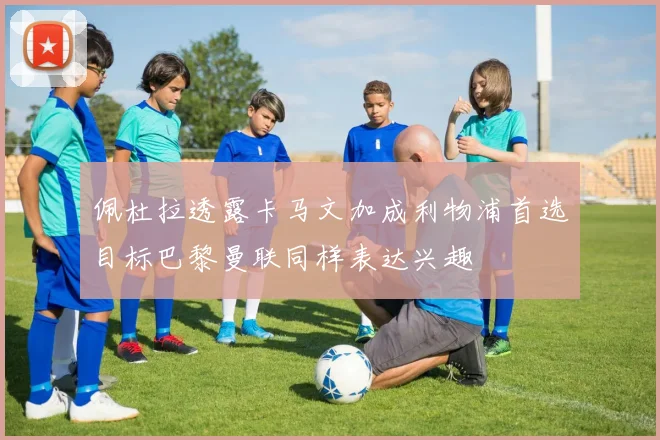 佩杜拉透露卡马文加成利物浦首选目标巴黎曼联同样表达兴趣