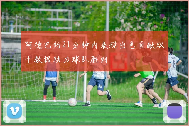 阿德巴约21分钟内表现出色贡献双十数据助力球队胜利