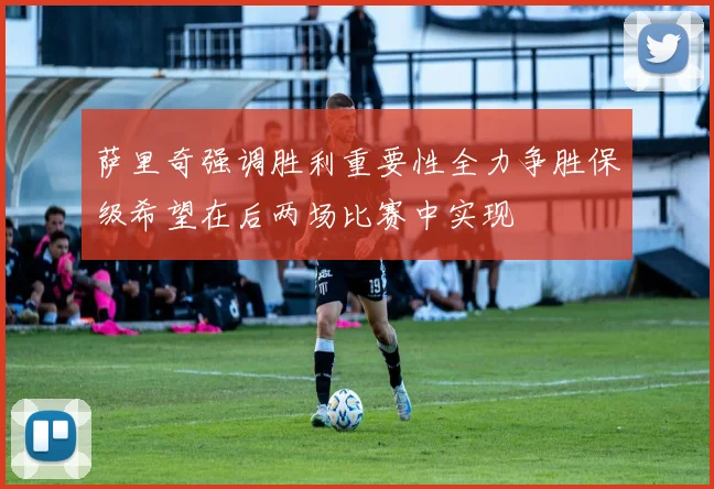 萨里奇强调胜利重要性全力争胜保级希望在后两场比赛中实现