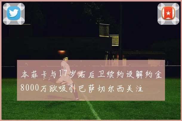 本菲卡与17岁右后卫续约设解约金8000万欧吸引巴萨切尔西关注