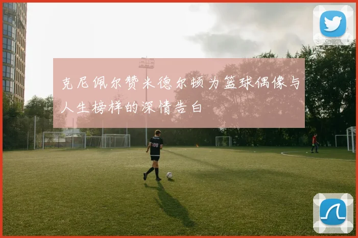 克尼佩尔赞米德尔顿为篮球偶像与人生榜样的深情告白