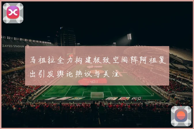 马祖拉全力构建极致空间阵阿祖复出引发舆论热议与关注