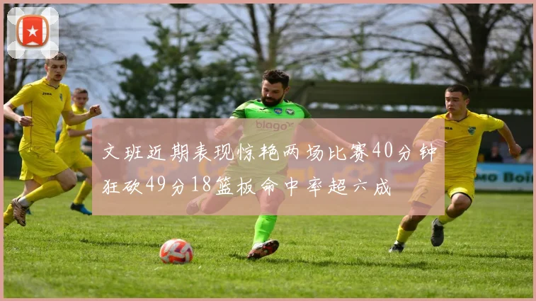 文班近期表现惊艳两场比赛40分钟狂砍49分18篮板命中率超六成