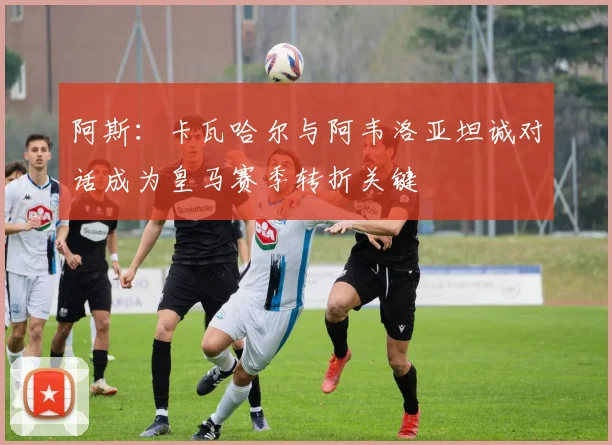 阿斯：卡瓦哈尔与阿韦洛亚坦诚对话成为皇马赛季转折关键