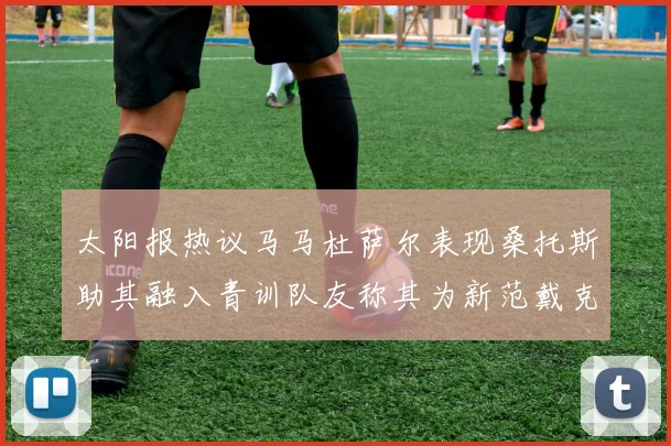 太阳报热议马马杜萨尔表现桑托斯助其融入青训队友称其为新范戴克