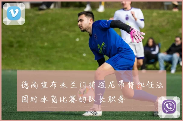 德尚宣布米兰门将迈尼昂将担任法国对冰岛比赛的队长职务